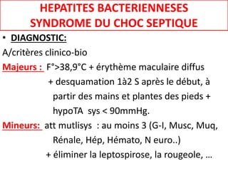HEPATITES BACTERIENNESES
SYNDROME DU CHOC SEPTIQUE
• DIAGNOSTIC:
A/critères clinico-bio
Majeurs : F°>38,9°C + érythème maculaire diffus
+ desquamation 1à2 S après le début, à
partir des mains et plantes des pieds +
hypoTA sys < 90mmHg.
Mineurs: att mutlisys : au moins 3 (G-I, Musc, Muq,
Rénale, Hép, Hémato, N euro..)
+ éliminer la leptospirose, la rougeole, …
 
