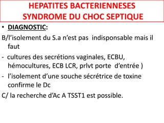 HEPATITES BACTERIENNESES
SYNDROME DU CHOC SEPTIQUE
• DIAGNOSTIC:
B/l’isolement du S.a n’est pas indisponsable mais il
faut
- cultures des secrétions vaginales, ECBU,
hémocultures, ECB LCR, prlvt porte d’entrée )
- l’isolement d’une souche sécrétrice de toxine
confirme le Dc
C/ la recherche d’Ac A TSST1 est possible.
 