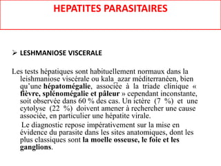 HEPATITES PARASITAIRES
 LESHMANIOSE VISCERALE
Les tests hépatiques sont habituellement normaux dans la
leishmaniose viscérale ou kala_azar méditerranéen, bien
qu’une hépatomégalie, associée à la triade clinique «
fièvre, splénomégalie et pâleur » cependant inconstante,
soit observée dans 60 % des cas. Un ictère (7 %) et une
cytolyse (22 %) doivent amener à rechercher une cause
associée, en particulier une hépatite virale.
Le diagnostic repose impérativement sur la mise en
évidence du parasite dans les sites anatomiques, dont les
plus classiques sont la moelle osseuse, le foie et les
ganglions.
 
