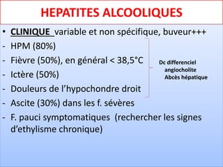 HEPATITES ALCOOLIQUES
• CLINIQUE variable et non spécifique, buveur+++
- HPM (80%)
- Fièvre (50%), en général < 38,5°C
- Ictère (50%)
- Douleurs de l’hypochondre droit
- Ascite (30%) dans les f. sévères
- F. pauci symptomatiques (rechercher les signes
d’ethylisme chronique)
Dc differenciel
angiocholite
Abcès hépatique
 