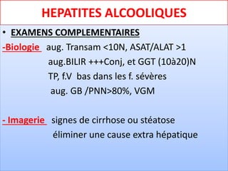 HEPATITES ALCOOLIQUES
• EXAMENS COMPLEMENTAIRES
-Biologie aug. Transam <10N, ASAT/ALAT >1
aug.BILIR +++Conj, et GGT (10à20)N
TP, f.V bas dans les f. sévères
aug. GB /PNN>80%, VGM
- Imagerie signes de cirrhose ou stéatose
éliminer une cause extra hépatique
 