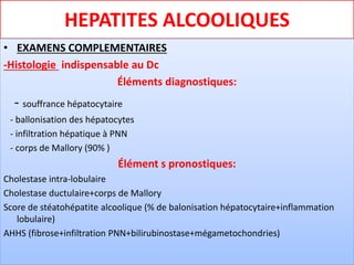 HEPATITES ALCOOLIQUES
• EXAMENS COMPLEMENTAIRES
-Histologie indispensable au Dc
Éléments diagnostiques:
- souffrance hépatocytaire
- ballonisation des hépatocytes
- infiltration hépatique à PNN
- corps de Mallory (90% )
Élément s pronostiques:
Cholestase intra-lobulaire
Cholestase ductulaire+corps de Mallory
Score de stéatohépatite alcoolique (% de balonisation hépatocytaire+inflammation
lobulaire)
AHHS (fibrose+infiltration PNN+bilirubinostase+mégametochondries)
 