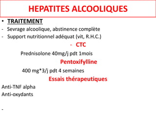 HEPATITES ALCOOLIQUES
• TRAITEMENT
- Sevrage alcoolique, abstinence complète
- Support nutritionnel adéquat (vit, R.H.C.)
- CTC
Prednisolone 40mg/j pdt 1mois
Pentoxifylline
400 mg*3/j pdt 4 semaines
Essais thérapeutiques
Anti-TNF alpha
Anti-oxydants
-
 