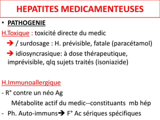HEPATITES MEDICAMENTEUSES
• PATHOGENIE
H.Toxique : toxicité directe du medic
 / surdosage : H. prévisible, fatale (paracétamol)
 idiosyncrasique: à dose thérapeutique,
imprévisible, qlq sujets traités (isoniazide)
H.Immunoallergique
- R° contre un néo Ag
Métabolite actif du medic--constituants mb hép
- Ph. Auto-immuns F° Ac sériques spécifiques
 