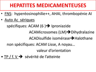 HEPATITES MEDICAMENTEUSES
• FNS: hyperéosinophilie++, AHAI, thrombopénie AI
• Auto Ac sériques
spécifiques: ACAM (6 ) Iproniazide
ACAMicrosomes (LM)Dihydralazine
ACADisulfide isoméraseHalothane
non spécifiques: ACAM Lisse, A noyau…
valeur d’orientation
• TP / f. V  sévérité de l’atteinte
 