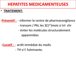 HEPATITES MEDICAMENTEUSES
• TRAITEMENT:
-Préventif : - informer le centre de pharmacovigilance
- transam / PAL les 3(1er)mois si trt chr
- éviter les molécules structuralement
apparentées
-Curatif : - arrêt immédiat du medic
- TH si f. fulminante.
 