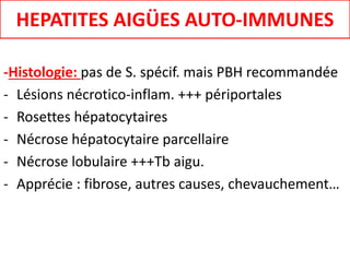 -Histologie: pas de S. spécif. mais PBH recommandée
- Lésions nécrotico-inflam. +++ périportales
- Rosettes hépatocytaires
- Nécrose hépatocytaire parcellaire
- Nécrose lobulaire +++Tb aigu.
- Apprécie : fibrose, autres causes, chevauchement…
HEPATITES AIGÜES AUTO-IMMUNES
 