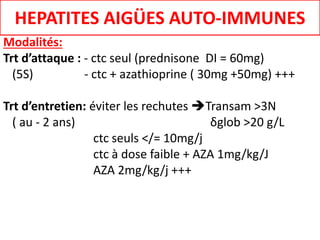 Modalités:
Trt d’attaque : - ctc seul (prednisone DI = 60mg)
(5S) - ctc + azathioprine ( 30mg +50mg) +++
Trt d’entretien: éviter les rechutes Transam >3N
( au - 2 ans) δglob >20 g/L
ctc seuls </= 10mg/j
ctc à dose faible + AZA 1mg/kg/J
AZA 2mg/kg/j +++
HEPATITES AIGÜES AUTO-IMMUNES
 