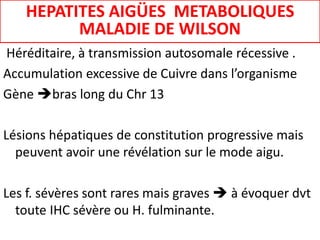 Héréditaire, à transmission autosomale récessive .
Accumulation excessive de Cuivre dans l’organisme
Gène bras long du Chr 13
Lésions hépatiques de constitution progressive mais
peuvent avoir une révélation sur le mode aigu.
Les f. sévères sont rares mais graves  à évoquer dvt
toute IHC sévère ou H. fulminante.
HEPATITES AIGÜES METABOLIQUES
MALADIE DE WILSON
 