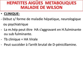 • CLINIQUE:
- Début s/ forme de maladie hépatique, neurologique
ou psychiatrique
- La m.hép peut être HA s’aggravant en H.fulminante
ou sub fulminante.
- Tb clinique = HA Virale
- Peut succéder à l’arrêt brutal de D-pénicillamine.
HEPATITES AIGÜES METABOLIQUES
MALADIE DE WILSON
 