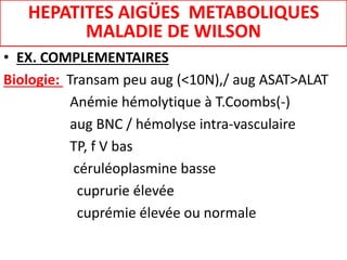 • EX. COMPLEMENTAIRES
Biologie: Transam peu aug (<10N),/ aug ASAT>ALAT
Anémie hémolytique à T.Coombs(-)
aug BNC / hémolyse intra-vasculaire
TP, f V bas
céruléoplasmine basse
cuprurie élevée
cuprémie élevée ou normale
HEPATITES AIGÜES METABOLIQUES
MALADIE DE WILSON
 