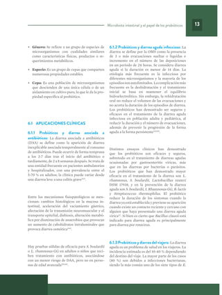 Microbiota intestinal y el papel de los probióticos 13
•	 Género: Se refiere a un grupo de especies de
microorganismos con cualidades similares
como características físicas, productos o re-
querimientos metabólicos.
•	 Especie: Es un grupo de cepas que comparten
numerosas propiedades estables.
•	 Cepa: Es una población de microorganismos
que descienden de una única célula o de un
aislamiento en cultivo puro, lo que le da la pro-
piedad específica al probiótico.
6.1 	 APLICACIONES CLÍNICAS
6.1.1 Probióticos y diarrea asociada a
antibióticos: La diarrea asociada a antibióticos
(DAA) se define como la aparición de diarrea
inexplicable asociada temporalmente al consumo
de antibióticos. Puede ocurrir de forma temprana
a los 2-7 días tras el inicio del antibiótico o
tardíamente, de 2 a 8 semanas después. Se trata de
una entidad frecuente en pacientes ambulatorios
y hospitalizados, con una prevalencia entre el
5-70 % en adultos; la clínica puede variar desde
una diarrea leve a una colitis grave(63)
.
Entre los mecanismos fisiopatológicos se men-
cionan: cambios histológicos en la mucosa in-
testinal, aceleración del vaciamiento gástrico,
afectación de la transmisión neuromuscular y el
transporte epitelial, disbiosis, alteración metabó-
lica por disminución de anaerobios que provocan
un aumento de cabohidratos intraluminales que
provoca diarrea osmótica(64)
.
Hay pruebas sólidas de eficacia para S. boulardii
o L. rhamnosus GG en adultos o niños que reci-
ben tratamiento con antibióticos, asociándose
con un menor riesgo de DAA, pero no en perso-
nas de edad avanzada(65,66)
.
6.1.2 Probióticos y diarrea aguda infecciosa: La
diarrea se define por la OMS como la presencia
de 3 o más evacuaciones sueltas o líquidas e
incremento en el número de las deposiciones
en un periodo de 24 horas. Se considera diarrea
aguda si la duración es menor de 14 días. La
etiología más frecuente es la infecciosa por
diferentes microorganismos y la mayoría de los
episodiossonautolimitados. Lacomplicaciónmás
frecuente es la deshidratación y el tratamiento
inicial se basa en mantener el equilibrio
hidroelectrolítico. Sin embargo, la rehidratación
oral no reduce el volumen de las evacuaciones y
no acorta la duración de los episodios de diarrea.
Los probióticos han demostrado ser seguros y
eficaces en el tratamiento de la diarrea aguda
infecciosa en población adulta y pediátrica, al
reducir la duración y el número de evacuaciones,
además de prevenir la progresión de la forma
aguda a la forma persistente(63,65)
.
Distintos ensayos clínicos han demostrado
que los probióticos son eficaces y seguros,
sobretodo en el tratamiento de diarreas agudas
ocasionadas por gastroenteritis víricas, más
que en las diarreas por bacterias o parásitos.
Los probióticos que han demostrado mayor
eficacia en el tratamiento de la diarrea son L.
rhamnosus, S. boulardii, Lactobacillus reuteri
DSM 17938, y en la prevención de la diarrea
aguda son S. boulardii, L Rhamnosus GG, B. lactis
y Streptococcus thermophilus. El probiótico
reduce la duración de los síntomas cuando la
diarrea ya está establecida y previene su aparición
cuando existe un contacto reciente y cercano con
alguien que haya presentado una diarrea aguda
vírica(1)
. Si bien es cierto que Bacillus clausii está
indicado para diarrea aguda es principalmente
para diarrea por rotavirus.
6.1.3 Probióticos y diarrea del viajero: La diarrea
aguda es un problema de salud en los viajeros. La
incidencia estimada es del 10-40 % dependiendo
del destino del viaje. La mayor parte de los casos
(80 %) son debidos a infecciones bacterianas,
siendo la más común uno de los siete tipos de E.
 