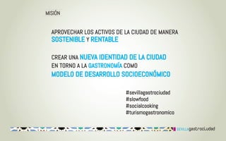 MISIÓN


  APROVECHAR LOS ACTIVOS DE LA CIUDAD DE MANERA
  SOSTENIBLE Y RENTABLE

  CREAR UNA NUEVA IDENTIDAD DE LA CIUDAD
  EN TORNO A LA GASTRONOMÍA COMO
  MODELO DE DESARROLLO SOCIOECONÓMICO

                            #sevillagastrociudad
                            #slowfood
                            #socialcooking
                            #turismogastronomico
 