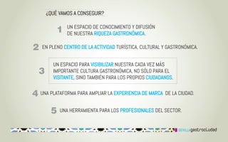 ¿QUÉ VAMOS A CONSEGUIR?

           UN ESPACIO DE CONOCIMIENTO Y DIFUSIÓN
           DE NUESTRA RIQUEZA GASTRONÓMICA.

EN PLENO CENTRO DE LA ACTIVIDAD TURÍSTICA, CULTURAL Y GASTRONÓMICA.


     UN ESPACIO PARA VISIBILIZAR NUESTRA CADA VEZ MÁS
     IMPORTANTE CULTURA GASTRONÓMICA, NO SÓLO PARA EL
     VISITANTE, SINO TAMBIÉN PARA LOS PROPIOS CIUDADANOS.

UNA PLATAFORMA PARA AMPLIAR LA EXPERIENCIA DE MARCA DE LA CIUDAD.


        UNA HERRAMIENTA PARA LOS PROFESIONALES DEL SECTOR.
 