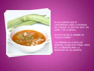 ES UN ALIMENTO QUE ES CONCIDERADO COMO LA DIVINIDAD DEL CHANGO, EL DIOS DEL RAYO, DEL AMOR, Y DE LA MUSICA.EN HAITI RECIBE EL NOMBRE DE “CALALU-GOMBO”Y SE PREPARA EN LA EPOCA DE MUERTOS, YA QUE ESTE FORMA  PARTE DE LA CEREMONIA PARA  LA REDENCION DE LOS MUERTOS.