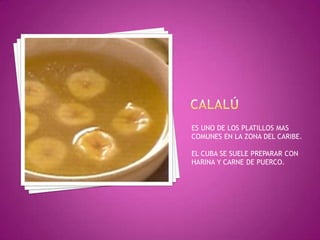 CALALÚ	ES UNO DE LOS PLATILLOS MAS COMUNES EN LA ZONA DEL CARIBE.EL CUBA SE SUELE PREPARAR CON HARINA Y CARNE DE PUERCO.