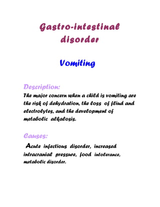 Gastro-intestinal
           disorder

                Vomiting

Description:
The major concern when a child is vomiting are
the risk of dehydration, the loss of fliud and
electrolytes, and the development of
metabolic alkalosis.


Causes:
Acute infectious   disorder, increased
intracranial pressure, food intolerance,
metabolic disorder.
 