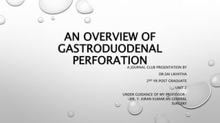 AN OVERVIEW OF
GASTRODUODENAL
PERFORATION
A JOURNAL CLUB PRESENTATION BY
DR.SAI LIKHITHA
2ND YR POST GRADUATE
UNIT 2
UNDER GUIDANCE OF MY PROFESSOR-
DR. Y. KIRAN KUMAR.MS GENERAL
SURGERY
 