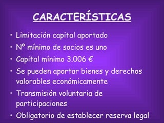CARACTERÍSTICAS Limitación capital aportado Nº mínimo de socios es uno Capital mínimo 3.006 € Se pueden aportar bienes y derechos valorables económicamente Transmisión voluntaria de participaciones Obligatorio de establecer reserva legal 