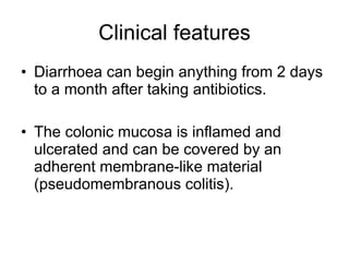 Clinical features Diarrhoea can begin anything from 2 days to a month after taking antibiotics. The colonic mucosa is inflamed and ulcerated and can be covered by an adherent membrane-like material (pseudomembranous colitis). 