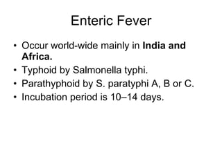 Enteric Fever Occur world-wide mainly in  India and Africa. Typhoid by Salmonella typhi. Parathyphoid by  S. paratyphi A, B or C. Incubation period is 10–14 days. 