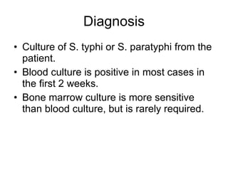 Diagnosis Culture of S. typhi or S. paratyphi from the patient.  Blood culture is positive in most cases in the first 2 weeks. Bone marrow culture is more sensitive than blood culture, but is rarely required. 