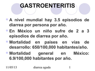 11/05/13 diarrea aguda 1
GASTROENTERITIS
A nivel mundial hay 3.5 episodios de
diarrea por persona por año.
En México un niño sufre de 2 a 3
episodios de diarrea por año.
Mortalidad en países en vías de
desarrollo: 650/100,000 habitantes/año.
Mortalidad general en México:
6.9/100,000 habitantes por año.
 