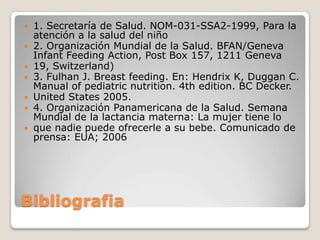 







1. Secretaría de Salud. NOM-031-SSA2-1999, Para la
atención a la salud del niño
2. Organización Mundial de la Salud. BFAN/Geneva
Infant Feeding Action, Post Box 157, 1211 Geneva
19, Switzerland)
3. Fulhan J. Breast feeding. En: Hendrix K, Duggan C.
Manual of pediatric nutrition. 4th edition. BC Decker.
United States 2005.
4. Organización Panamericana de la Salud. Semana
Mundial de la lactancia materna: La mujer tiene lo
que nadie puede ofrecerle a su bebe. Comunicado de
prensa: EUA; 2006

Bibliografia

 