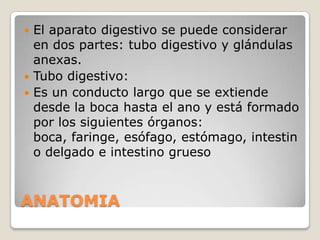 El aparato digestivo se puede considerar
en dos partes: tubo digestivo y glándulas
anexas.
 Tubo digestivo:
 Es un conducto largo que se extiende
desde la boca hasta el ano y está formado
por los siguientes órganos:
boca, faringe, esófago, estómago, intestin
o delgado e intestino grueso


ANATOMIA

 