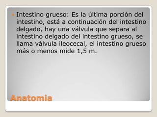 

Intestino grueso: Es la última porción del
intestino, está a continuación del intestino
delgado, hay una válvula que separa al
intestino delgado del intestino grueso, se
llama válvula ileocecal, el intestino grueso
más o menos mide 1,5 m.

Anatomia

 
