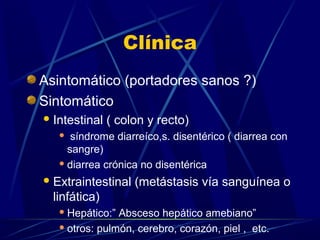 Clínica
Asintomático (portadores sanos ?)
Sintomático
Intestinal ( colon y recto)
 síndrome diarreíco,s. disentérico ( diarrea con
sangre)
 diarrea crónica no disentérica
Extraintestinal (metástasis vía sanguínea o
linfática)
 Hepático:” Absceso hepático amebiano”
 otros: pulmón, cerebro, corazón, piel , etc.
 