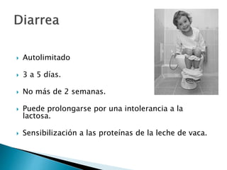  Autolimitado
 3 a 5 días.
 No más de 2 semanas.
 Puede prolongarse por una intolerancia a la
lactosa.
 Sensibilización a las proteínas de la leche de vaca.
 