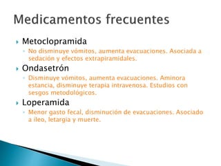  Metoclopramida
◦ No disminuye vómitos, aumenta evacuaciones. Asociada a
sedación y efectos extrapiramidales.
 Ondasetrón
◦ Disminuye vómitos, aumenta evacuaciones. Aminora
estancia, disminuye terapia intravenosa. Estudios con
sesgos metodológicos.
 Loperamida
◦ Menor gasto fecal, disminución de evacuaciones. Asociado
a íleo, letargia y muerte.
 