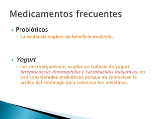  Probióticos
◦ La evidencia sugiere un beneficio modesto.
 Yogurt
◦ Los microorganismos usados en cultivos de yogurt,
Streptococcus thermophilus y Lactobacillus bulgaricus, no
son considerados probióticos porque no sobreviven la
acidez del estómago para colonizar los intestinos.
 