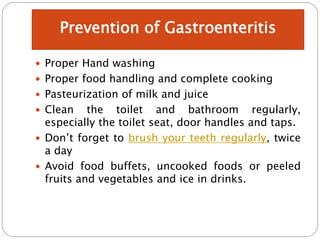  Proper Hand washing
 Proper food handling and complete cooking
 Pasteurization of milk and juice
 Clean the toilet and bathroom regularly,
especially the toilet seat, door handles and taps.
 Don’t forget to brush your teeth regularly, twice
a day
 Avoid food buffets, uncooked foods or peeled
fruits and vegetables and ice in drinks.
Prevention of Gastroenteritis
 