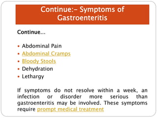 Continue…
 Abdominal Pain
 Abdominal Cramps
 Bloody Stools
 Dehydration
 Lethargy
If symptoms do not resolve within a week, an
infection or disorder more serious than
gastroenteritis may be involved. These symptoms
require prompt medical treatment
Continue:- Symptoms of
Gastroenteritis
 