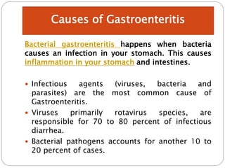 Bacterial gastroenteritis happens when bacteria
causes an infection in your stomach. This causes
inflammation in your stomach and intestines.
 Infectious agents (viruses, bacteria and
parasites) are the most common cause of
Gastroenteritis.
 Viruses primarily rotavirus species, are
responsible for 70 to 80 percent of infectious
diarrhea.
 Bacterial pathogens accounts for another 10 to
20 percent of cases.
Causes of Gastroenteritis
 