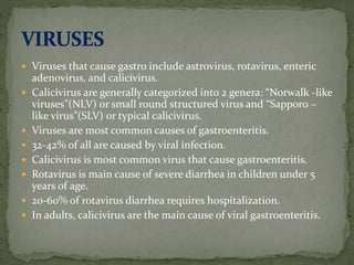 Viruses that cause gastro include astrovirus, rotavirus, enteric
adenovirus, and calicivirus.
 Calicivirus are generally categorized into 2 genera: “Norwalk -like
viruses”(NLV) or small round structured virus and “Sapporo –
like virus”(SLV) or typical calicivirus.
 Viruses are most common causes of gastroenteritis.
 32-42% of all are caused by viral infection.
 Calicivirus is most common virus that cause gastroenteritis.
 Rotavirus is main cause of severe diarrhea in children under 5
years of age.
 20-60% of rotavirus diarrhea requires hospitalization.
 In adults, calicivirus are the main cause of viral gastroenteritis.
 