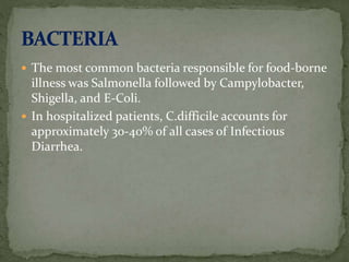  The most common bacteria responsible for food-borne
illness was Salmonella followed by Campylobacter,
Shigella, and E-Coli.
 In hospitalized patients, C.difficile accounts for
approximately 30-40% of all cases of Infectious
Diarrhea.
 