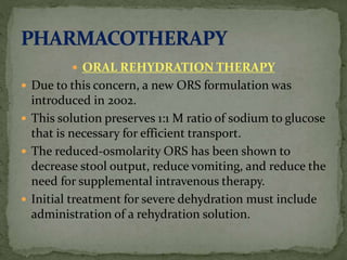  ORAL REHYDRATION THERAPY
 Due to this concern, a new ORS formulation was
introduced in 2002.
 This solution preserves 1:1 M ratio of sodium to glucose
that is necessary for efficient transport.
 The reduced-osmolarity ORS has been shown to
decrease stool output, reduce vomiting, and reduce the
need for supplemental intravenous therapy.
 Initial treatment for severe dehydration must include
administration of a rehydration solution.
 