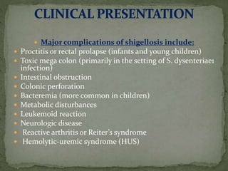 Major complications of shigellosis include:
 Proctitis or rectal prolapse (infants and young children)
 Toxic mega colon (primarily in the setting of S. dysenteriae1
infection)
 Intestinal obstruction
 Colonic perforation
 Bacteremia (more common in children)
 Metabolic disturbances
 Leukemoid reaction
 Neurologic disease
 Reactive arthritis or Reiter’s syndrome
 Hemolytic-uremic syndrome (HUS)
 