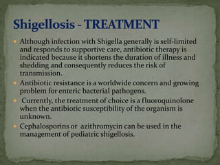  Although infection with Shigella generally is self-limited
and responds to supportive care, antibiotic therapy is
indicated because it shortens the duration of illness and
shedding and consequently reduces the risk of
transmission.
 Antibiotic resistance is a worldwide concern and growing
problem for enteric bacterial pathogens.
 Currently, the treatment of choice is a fluoroquinolone
when the antibiotic susceptibility of the organism is
unknown.
 Cephalosporins or azithromycin can be used in the
management of pediatric shigellosis.
 