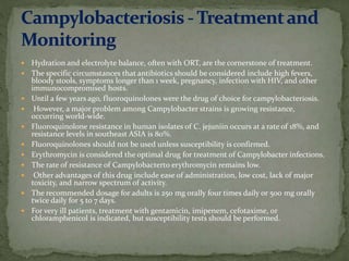  Hydration and electrolyte balance, often with ORT, are the cornerstone of treatment.
 The specific circumstances that antibiotics should be considered include high fevers,
bloody stools, symptoms longer than 1 week, pregnancy, infection with HIV, and other
immunocompromised hosts.
 Until a few years ago, fluoroquinolones were the drug of choice for campylobacteriosis.
 However, a major problem among Campylobacter strains is growing resistance,
occurring world-wide.
 Fluoroquinolone resistance in human isolates of C. jejuniin occurs at a rate of 18%, and
resistance levels in southeast ASIA is 80%.
 Fluoroquinolones should not be used unless susceptibility is confirmed.
 Erythromycin is considered the optimal drug for treatment of Campylobacter infections.
 The rate of resistance of Campylobacterto erythromycin remains low.
 Other advantages of this drug include ease of administration, low cost, lack of major
toxicity, and narrow spectrum of activity.
 The recommended dosage for adults is 250 mg orally four times daily or 500 mg orally
twice daily for 5 to 7 days.
 For very ill patients, treatment with gentamicin, imipenem, cefotaxime, or
chloramphenicol is indicated, but susceptibility tests should be performed.
 