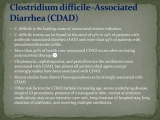  C. difficile is the leading cause of nosocomial enteric infection.
 C. difficile toxins can be found in the stool of 15% to 25% of patients with
antibiotic-associated diarrhea (AAD) and more than 95% of patients with
pseudomembranous colitis.
 More than 90% of health care–associated CDAD occurs after or during
antimicrobial therapy.❺
 Clindamycin, cephalosporins, and penicillins are the antibiotics most
associated with CDAD, but almost all antimicrobial agents except
aminoglycosides have been associated with CDAD.
 Recent studies have shown fluoroquinolones to be strongly associated with
CDAD.
 Other risk factors for CDAD include increasing age, severe underlying disease,
surgical GI procedures, presence of a nasogastric tube, receipt of antiulcer
medications, stay on an intensive-care unit, long duration of hospital stay, long
duration of antibiotic, and receiving multiple antibiotics.
 