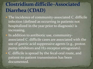  The incidence of community-associated C. difficile
infection (defined as occurring in patients not
hospitalized in the year prior to diagnosis) is
increasing.
 In addition to antibiotic use, community-
associated C. difficile cases are associated with the
use of gastric acid suppressive agents (e.g., proton
pump inhibitors and H2-receptor antagonists).
 C. difficile is spread by the fecal-oral route, and
patient-to-patient transmission has been
documented.
 