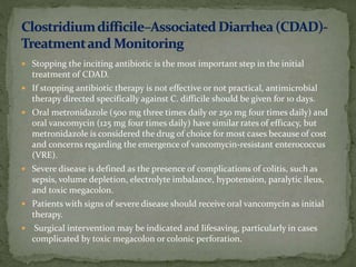  Stopping the inciting antibiotic is the most important step in the initial
treatment of CDAD.
 If stopping antibiotic therapy is not effective or not practical, antimicrobial
therapy directed specifically against C. difficile should be given for 10 days.
 Oral metronidazole (500 mg three times daily or 250 mg four times daily) and
oral vancomycin (125 mg four times daily) have similar rates of efficacy, but
metronidazole is considered the drug of choice for most cases because of cost
and concerns regarding the emergence of vancomycin-resistant enterococcus
(VRE).
 Severe disease is defined as the presence of complications of colitis, such as
sepsis, volume depletion, electrolyte imbalance, hypotension, paralytic ileus,
and toxic megacolon.
 Patients with signs of severe disease should receive oral vancomycin as initial
therapy.
 Surgical intervention may be indicated and lifesaving, particularly in cases
complicated by toxic megacolon or colonic perforation.
 