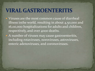  Viruses are the most common cause of diarrheal
illness inthe world, resulting in about 4,50,000 and
16,00,000 hospitalizations for adults and children,
respectively, and over 4000 deaths.
 A number of viruses may cause gastroenteritis,
including rotaviruses, noroviruses, astroviruses,
enteric adenoviruses, and coronoviruses.
 