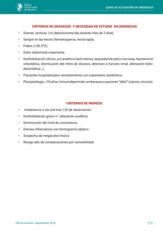 GUÍAS DE ACTUACIÓN EN URGENCIAS
171
Última revisión: septiembre 2018
CRITERIOS DE GRAVEDAD Y NECESIDAD DE ESTUDIO EN URGENCIAS
• Diarrea profusa (>6 deposiciones/día durante más de 2 días).
• Sangre en las heces (hematoquecia, rectorragia).
• Fiebre (>38.5ºC).
• Dolor abdominal importante.
• Deshidratación clínica y/o analítica (sed intensa, sequedad de piel y mucosas, hipotensión
ortostática, disminución del ritmo de diuresis, deterioro e función renal, alteración hidro-
electrolítica…).
• Pacientes hospitalizados recientemente con tratamiento antibiótico.
• Pluripatología, >70 años, inmunodeprimido, embarazas o paciente “débil” (cáncer, cirrosis).
CRITERIOS DE INGRESO
• Intolerancia a vía oral tras 12h de observación.
• Deshidratación grave +/- alteración analítica.
• Disminución del nivel de consciencia.
• Diarrea inflamatoria con hemograma séptico.
• Sospecha de megacolon tóxico.
• Riesgo alto de complicaciones por comorbilidad.
 