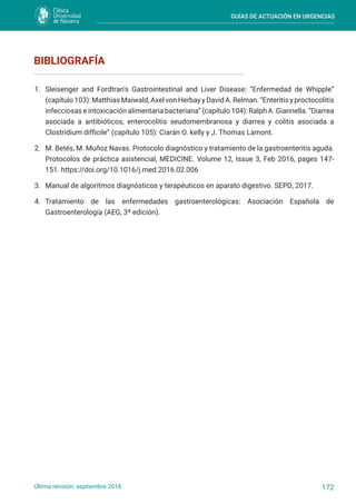 GUÍAS DE ACTUACIÓN EN URGENCIAS
172
Última revisión: septiembre 2018
1. Sleisenger and Fordtran’s Gastrointestinal and Liver Disease: “Enfermedad de Whipple”
(capítulo 103): Matthias Maiwald, Axel von Herbay y David A. Relman. “Enteritis y proctocolitis
infecciosas e intoxicación alimentaria bacteriana” (capítulo 104): Ralph A. Giannella. “Diarrea
asociada a antibióticos, enterocolitis seudomembranosa y diarrea y colitis asociada a
Clostridium difficile” (capítulo 105): Ciarán O. kelly y J. Thomas Lamont.
2. M. Betés, M. Muñoz Navas. Protocolo diagnóstico y tratamiento de la gastroenteritis aguda.
Protocolos de práctica asistencial, MEDICINE. Volume 12, Issue 3, Feb 2016, pages 147-
151. https://doi.org/10.1016/j.med.2016.02.006
3. Manual de algoritmos diagnósticos y terapéuticos en aparato digestivo. SEPD, 2017.
4. Tratamiento de las enfermedades gastroenterológicas: Asociación Española de
Gastroenterología (AEG, 3ª edición).
BIBLIOGRAFÍA
 