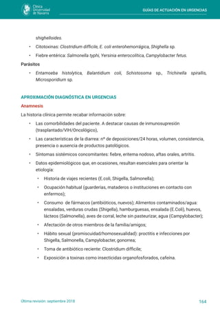 GUÍAS DE ACTUACIÓN EN URGENCIAS
164
Última revisión: septiembre 2018
shighelloides.
• Citotoxinas: Clostridium difficile, E. coli enterohemorrágica, Shighella sp.
• Fiebre entérica: Salmonella typhi, Yersinia enterocolítica, Campylobacter fetus.
Parásitos
• Entamoeba histolytica, Balantidium coli, Schistosoma sp., Trichinella spirallis,
Microsporidium sp.
APROXIMACIÓN DIAGNÓSTICA EN URGENCIAS
Anamnesis
La historia clínica permite recabar información sobre:
• Las comorbilidades del paciente. A destacar causas de inmunosupresión
(trasplantado/VIH/Oncológico),
• Las características de la diarrea: nº de deposiciones/24 horas, volumen, consistencia,
presencia o ausencia de productos patológicos.
• Síntomas sistémicos concomitantes: fiebre, eritema nodoso, aftas orales, artritis.
• Datos epidemiológicos que, en ocasiones, resultan esenciales para orientar la
etiología:
• Historia de viajes recientes (E.coli, Shigella, Salmonella);
• Ocupación habitual (guarderías, mataderos o instituciones en contacto con
enfermos);
• Consumo de fármacos (antibióticos, nuevos); Alimentos contaminados/agua:
ensaladas, verduras crudas (Shigella), hamburguesas, ensalada (E.Coli), huevos,
lácteos (Salmonella), aves de corral, leche sin pasteurizar, agua (Campylobacter);
• Afectación de otros miembros de la familia/amigos;
• Hábito sexual (promiscuidad/homosexualidad): proctitis e infecciones por
Shigella, Salmonella, Campylobacter, gonorrea;
• Toma de antibiótico reciente: Clostridium difficile;
• Exposición a toxinas como insecticidas organofosforados, cafeína.
 